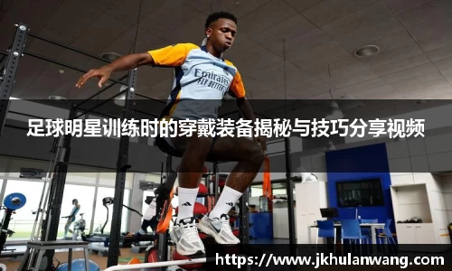 足球明星训练时的穿戴装备揭秘与技巧分享视频