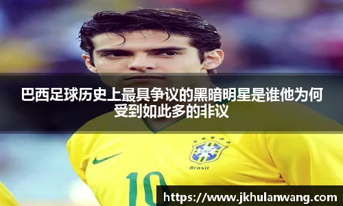 巴西足球历史上最具争议的黑暗明星是谁他为何受到如此多的非议