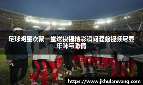 足球明星欢聚一堂送祝福精彩瞬间混剪视频尽显年味与激情