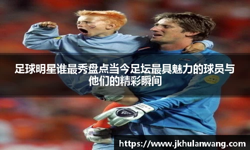 足球明星谁最秀盘点当今足坛最具魅力的球员与他们的精彩瞬间